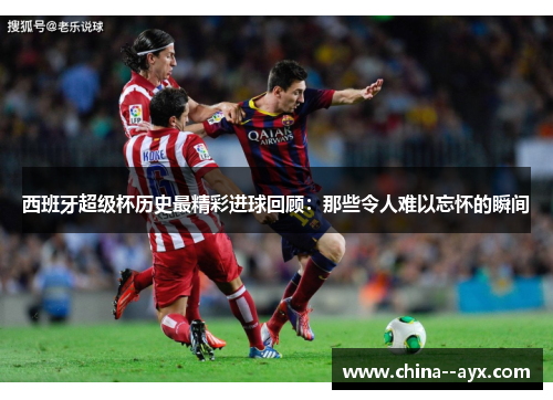 西班牙超级杯历史最精彩进球回顾：那些令人难以忘怀的瞬间