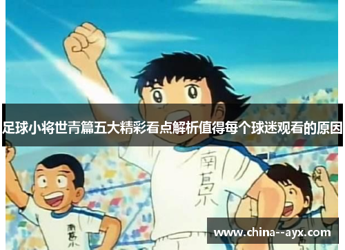 足球小将世青篇五大精彩看点解析值得每个球迷观看的原因