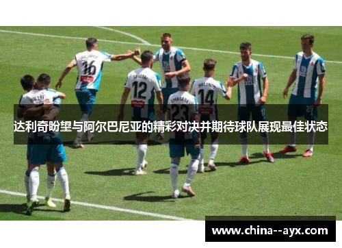 达利奇盼望与阿尔巴尼亚的精彩对决并期待球队展现最佳状态