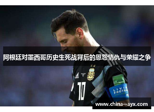 阿根廷对墨西哥历史生死战背后的恩怨情仇与荣耀之争 阿根廷对墨西哥历史生死战背后的恩怨情仇与荣耀之争