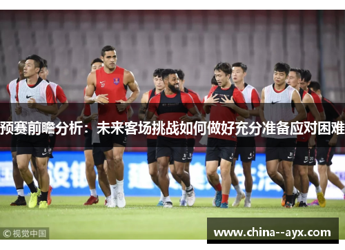 预赛前瞻分析：未来客场挑战如何做好充分准备应对困难