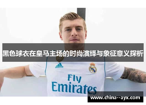 黑色球衣在皇马主场的时尚演绎与象征意义探析 黑色球衣在皇马主场的时尚演绎与象征意义探析