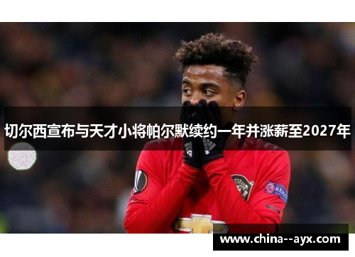 切尔西宣布与天才小将帕尔默续约一年并涨薪至2027年