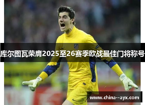 库尔图瓦荣膺2025至26赛季欧战最佳门将称号 库尔图瓦荣膺2025至26赛季欧战最佳门将称号