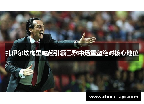 扎伊尔埃梅里崛起引领巴黎中场重塑绝对核心地位 扎伊尔埃梅里崛起引领巴黎中场重塑绝对核心地位