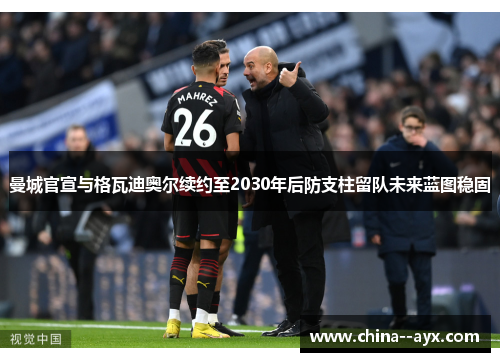 曼城官宣与格瓦迪奥尔续约至2030年后防支柱留队未来蓝图稳固