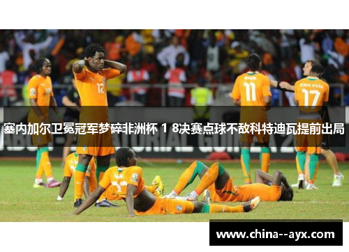 塞内加尔卫冕冠军梦碎非洲杯 1 8决赛点球不敌科特迪瓦提前出局