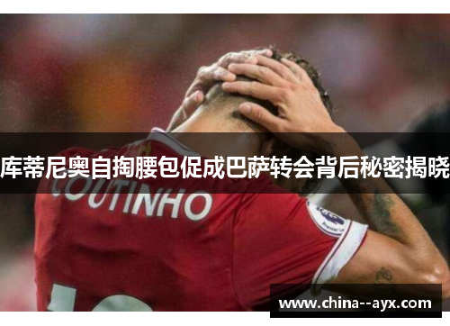 库蒂尼奥自掏腰包促成巴萨转会背后秘密揭晓