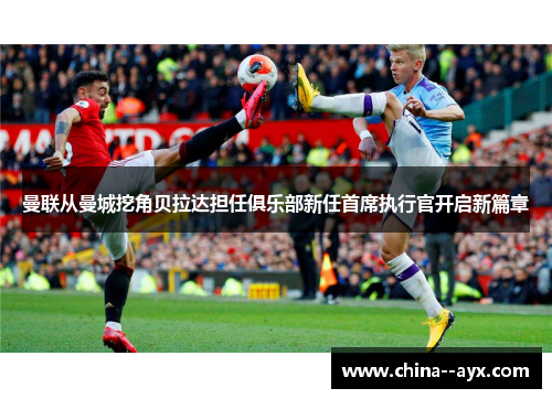 曼联从曼城挖角贝拉达担任俱乐部新任首席执行官开启新篇章