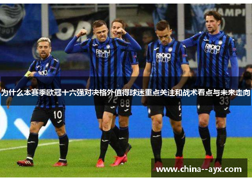 为什么本赛季欧冠十六强对决格外值得球迷重点关注和战术看点与未来走向