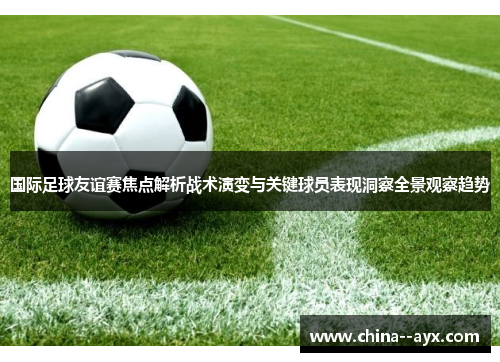 国际足球友谊赛焦点解析战术演变与关键球员表现洞察全景观察趋势