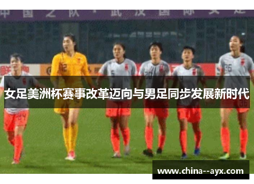女足美洲杯赛事改革迈向与男足同步发展新时代